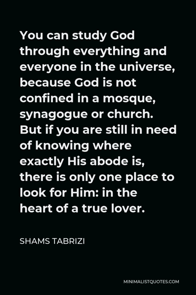 Shams Tabrizi Quote - You can study God through everything and everyone in the universe, because God is not confined in a mosque, synagogue or church. But if you are still in need of knowing where exactly His abode is, there is only one place to look for Him: in the heart of a true lover.