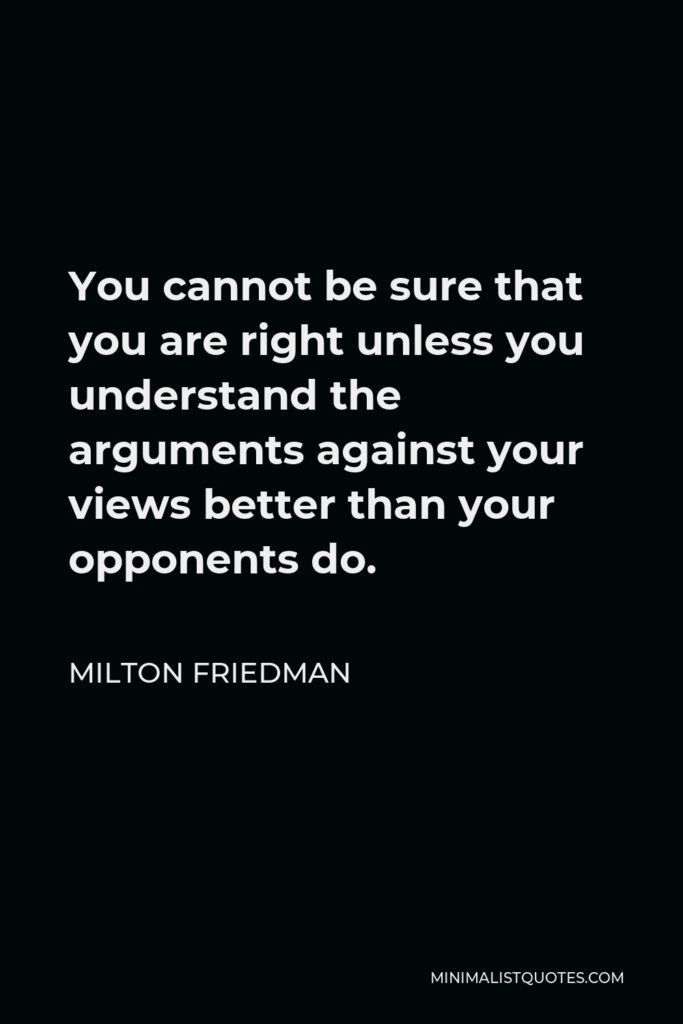 Milton Friedman Quote - You cannot be sure that you are right unless you understand the arguments against your views better than your opponents do.
