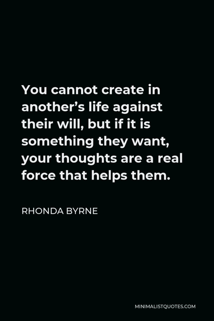 Rhonda Byrne Quote - You cannot create in another’s life against their will, but if it is something they want, your thoughts are a real force that helps them.