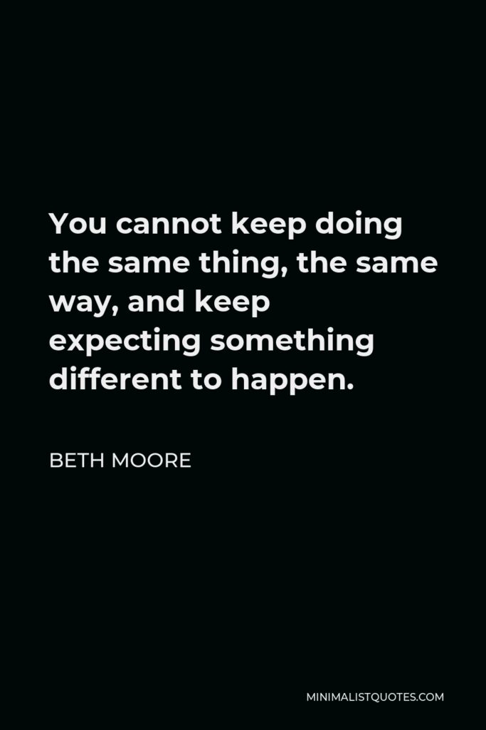 Beth Moore Quote - You cannot keep doing the same thing, the same way, and keep expecting something different to happen.
