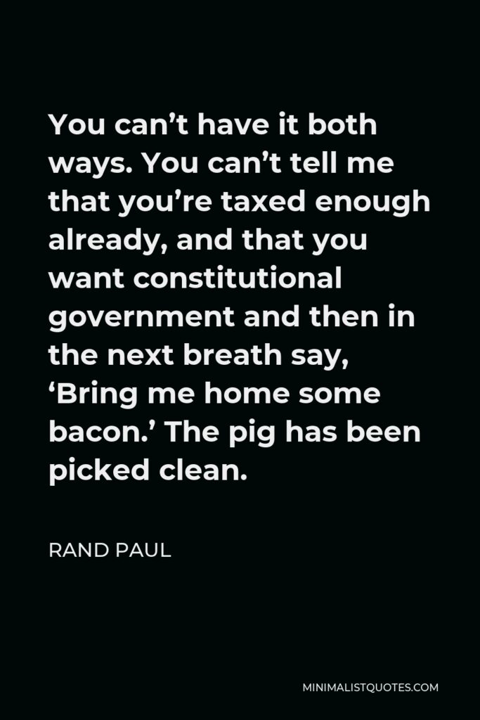 Rand Paul Quote - You can’t have it both ways. You can’t tell me that you’re taxed enough already, and that you want constitutional government and then in the next breath say, ‘Bring me home some bacon.’ The pig has been picked clean.