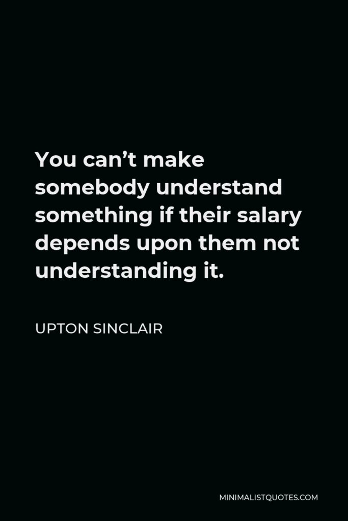 Upton Sinclair Quote - You can’t make somebody understand something if their salary depends upon them not understanding it.