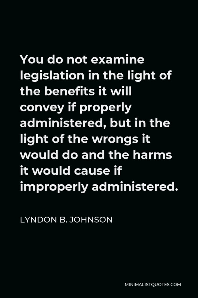 Lyndon B. Johnson Quote - You do not examine legislation in the light of the benefits it will convey if properly administered, but in the light of the wrongs it would do and the harms it would cause if improperly administered.