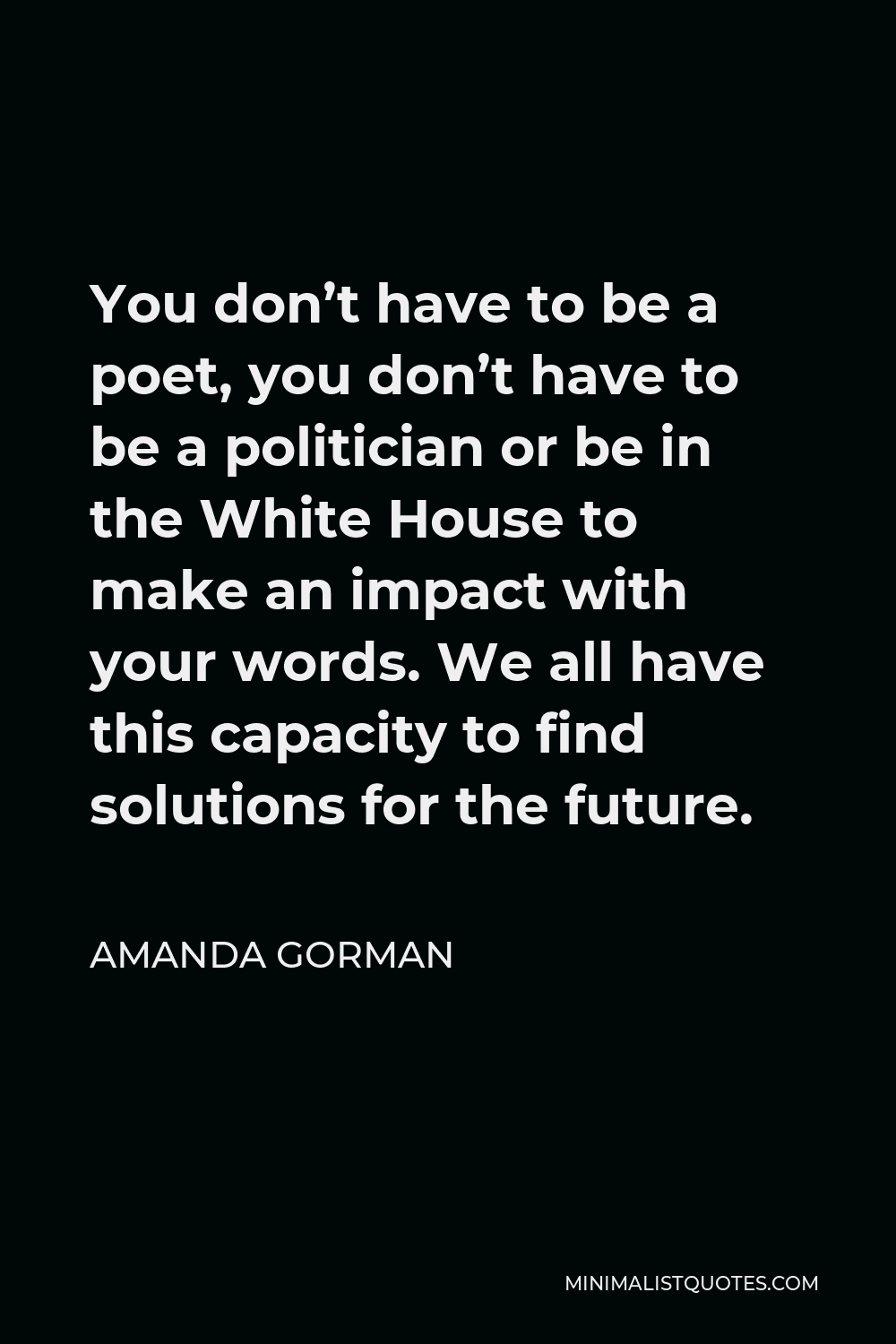 Amanda Gorman Quote - You don’t have to be a poet, you don’t have to be a politician or be in the White House to make an impact with your words. We all have this capacity to find solutions for the future.