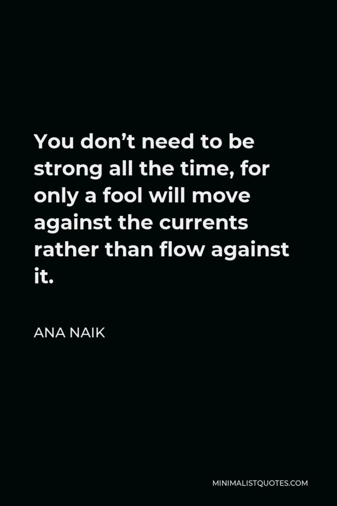 Ana Naik Quote - You don’t need to be strong all the time, for only a fool will move against the currents rather than flow against it.