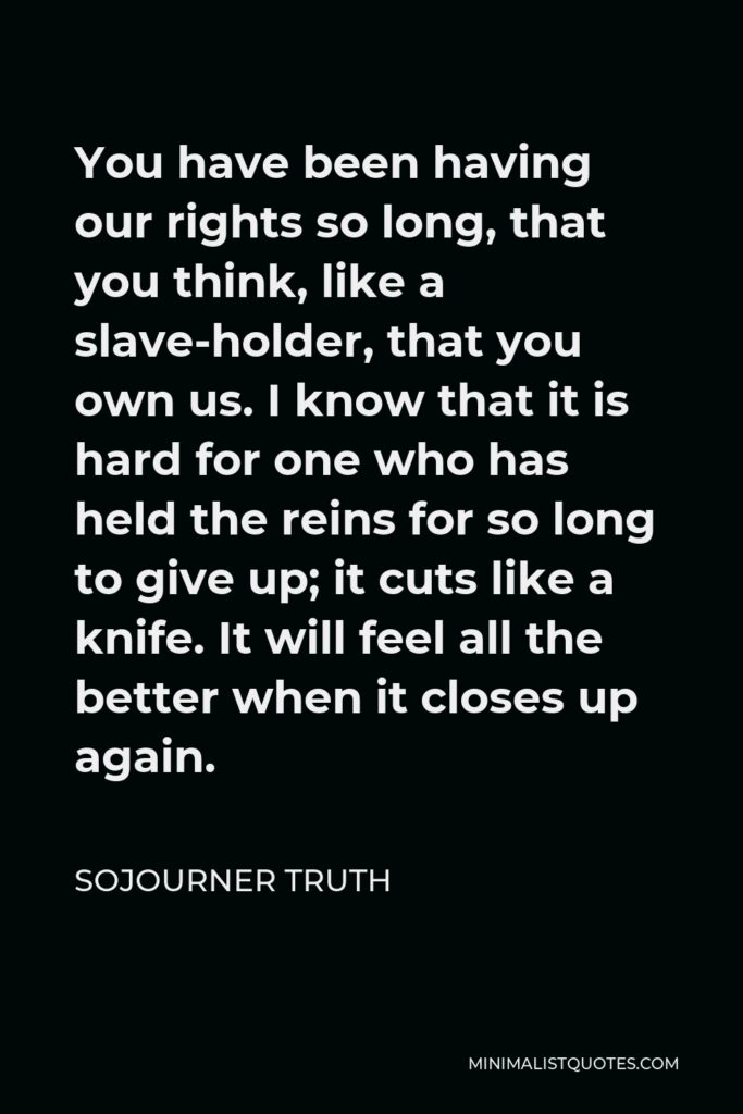 Sojourner Truth Quote - You have been having our rights so long, that you think, like a slave-holder, that you own us. I know that it is hard for one who has held the reins for so long to give up; it cuts like a knife. It will feel all the better when it closes up again.