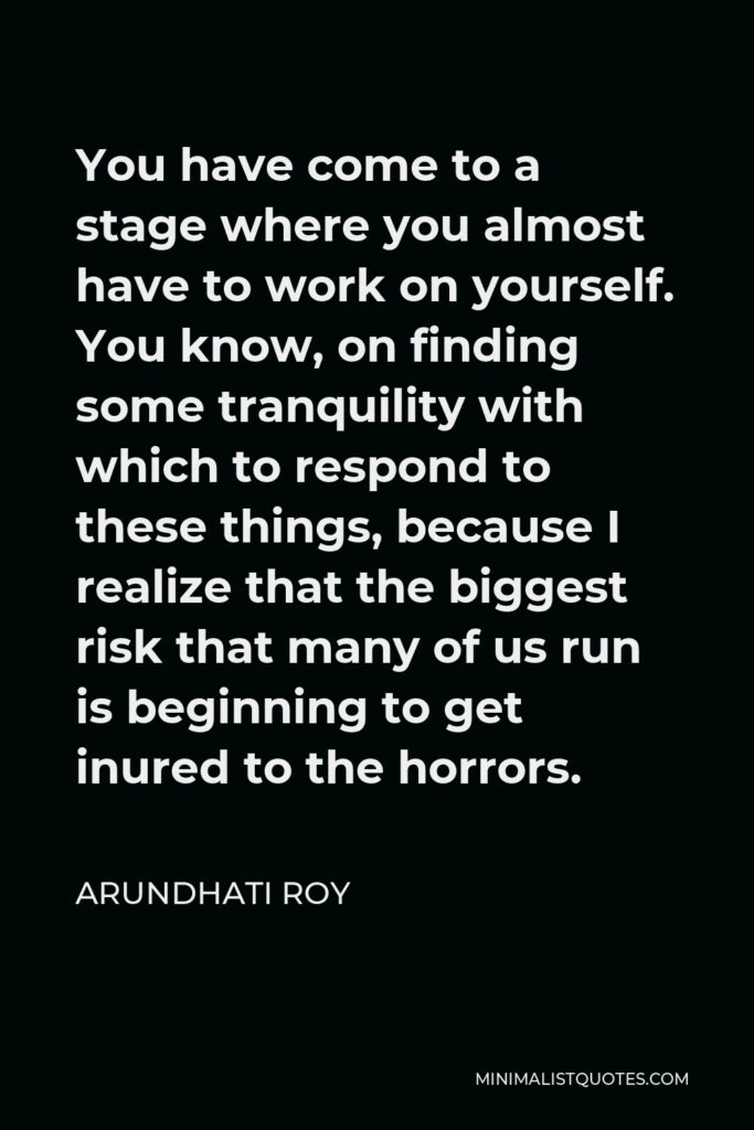 Arundhati Roy Quote - You have come to a stage where you almost have to work on yourself. You know, on finding some tranquility with which to respond to these things, because I realize that the biggest risk that many of us run is beginning to get inured to the horrors.