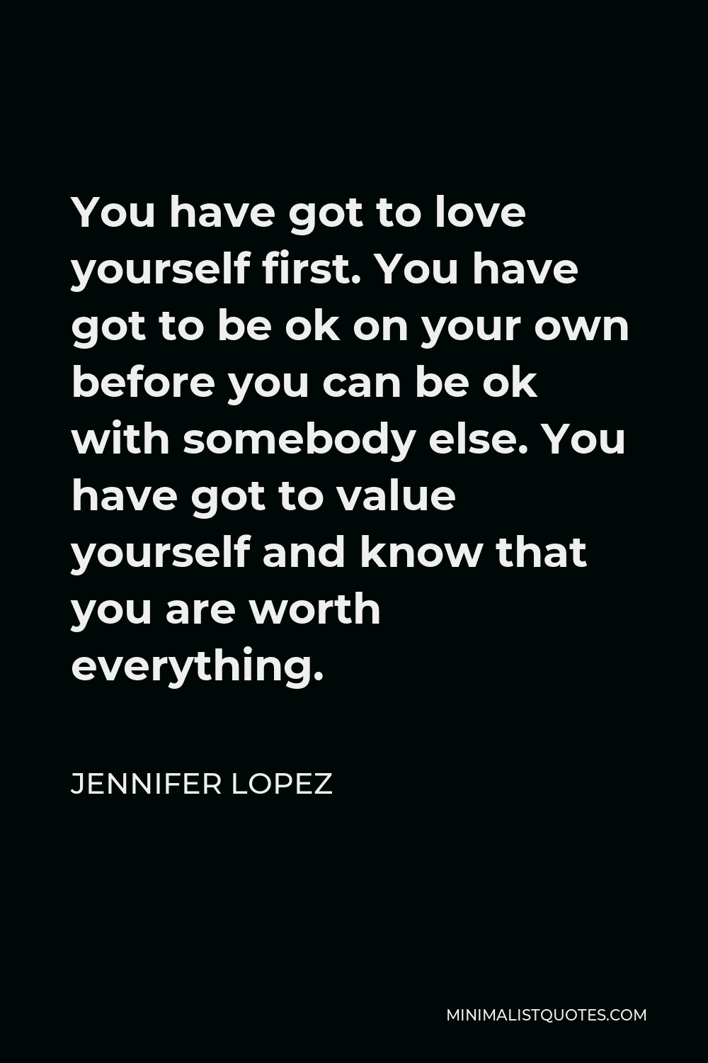 Jennifer Lopez Quote - You have got to love yourself first. You have got to be ok on your own before you can be ok with somebody else. You have got to value yourself and know that you are worth everything.