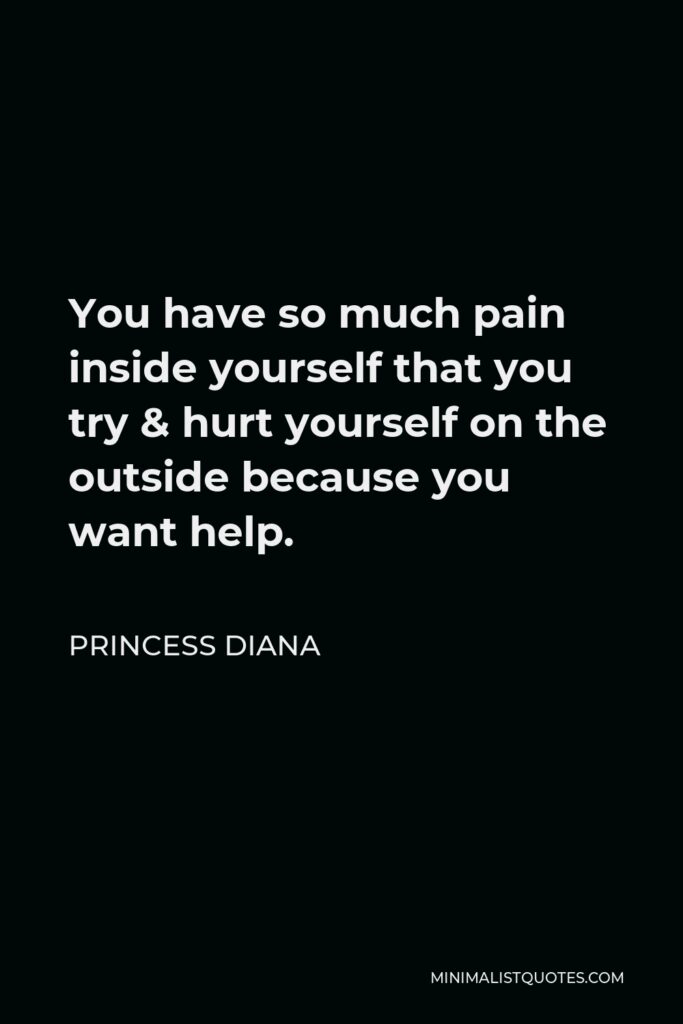 Princess Diana Quote - You have so much pain inside yourself that you try & hurt yourself on the outside because you want help.