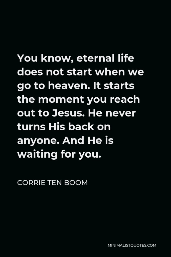 Corrie ten Boom Quote - You know, eternal life does not start when we go to heaven. It starts the moment you reach out to Jesus. He never turns His back on anyone. And He is waiting for you.