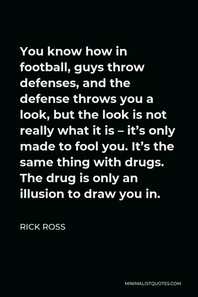 Rick Ross Quote - You know how in football, guys throw defenses, and the defense throws you a look, but the look is not really what it is – it’s only made to fool you. It’s the same thing with drugs. The drug is only an illusion to draw you in.