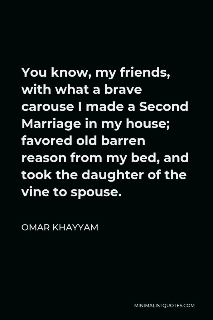 Omar Khayyam Quote - You know, my friends, with what a brave carouse I made a Second Marriage in my house; favored old barren reason from my bed, and took the daughter of the vine to spouse.