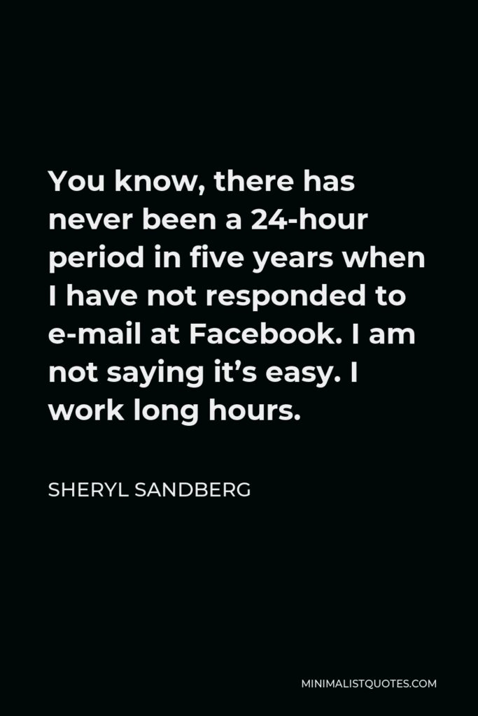 Sheryl Sandberg Quote - You know, there has never been a 24-hour period in five years when I have not responded to e-mail at Facebook. I am not saying it’s easy. I work long hours.