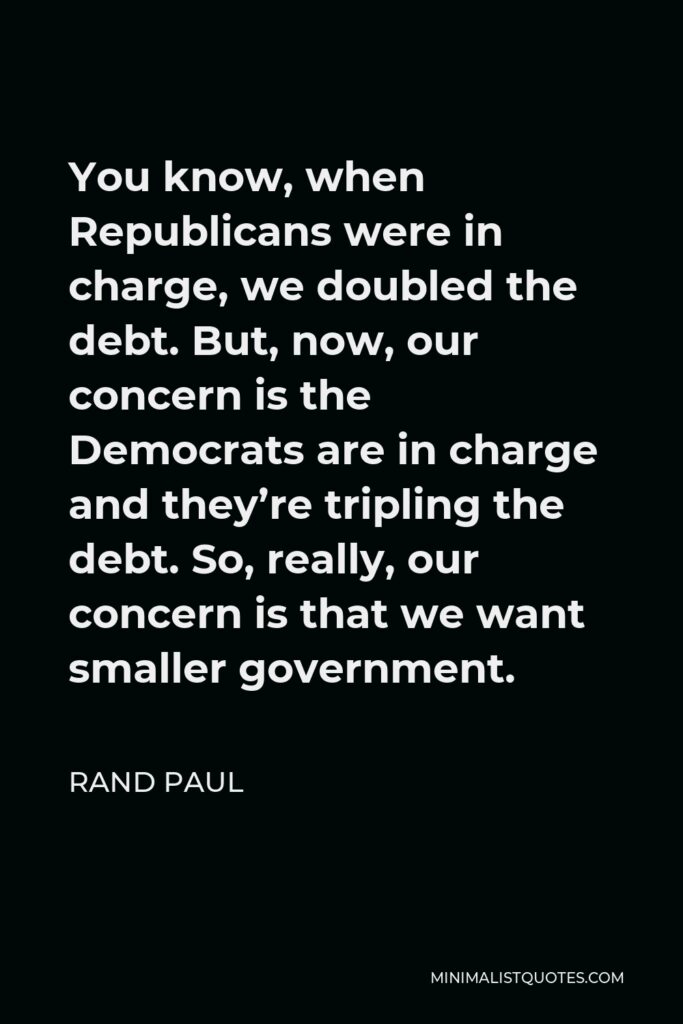 Rand Paul Quote - You know, when Republicans were in charge, we doubled the debt. But, now, our concern is the Democrats are in charge and they’re tripling the debt. So, really, our concern is that we want smaller government.