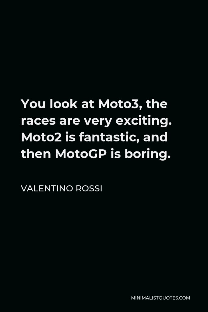 Valentino Rossi Quote - You look at Moto3, the races are very exciting. Moto2 is fantastic, and then MotoGP is boring.