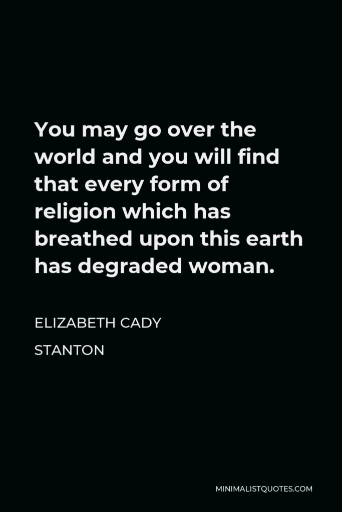 Elizabeth Cady Stanton Quote - You may go over the world and you will find that every form of religion which has breathed upon this earth has degraded woman.