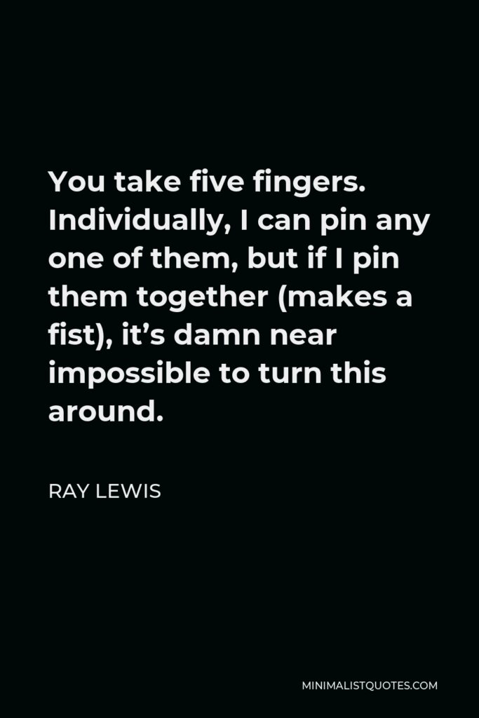 Ray Lewis Quote - You take five fingers. Individually, I can pin any one of them, but if I pin them together (makes a fist), it’s damn near impossible to turn this around.