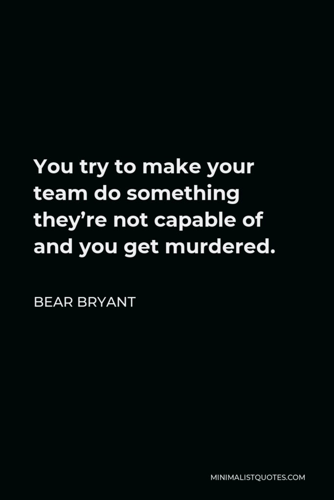 Bear Bryant Quote - You try to make your team do something they’re not capable of and you get murdered.