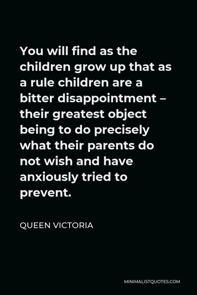 Queen Victoria Quote - You will find as the children grow up that as a rule children are a bitter disappointment – their greatest object being to do precisely what their parents do not wish and have anxiously tried to prevent.