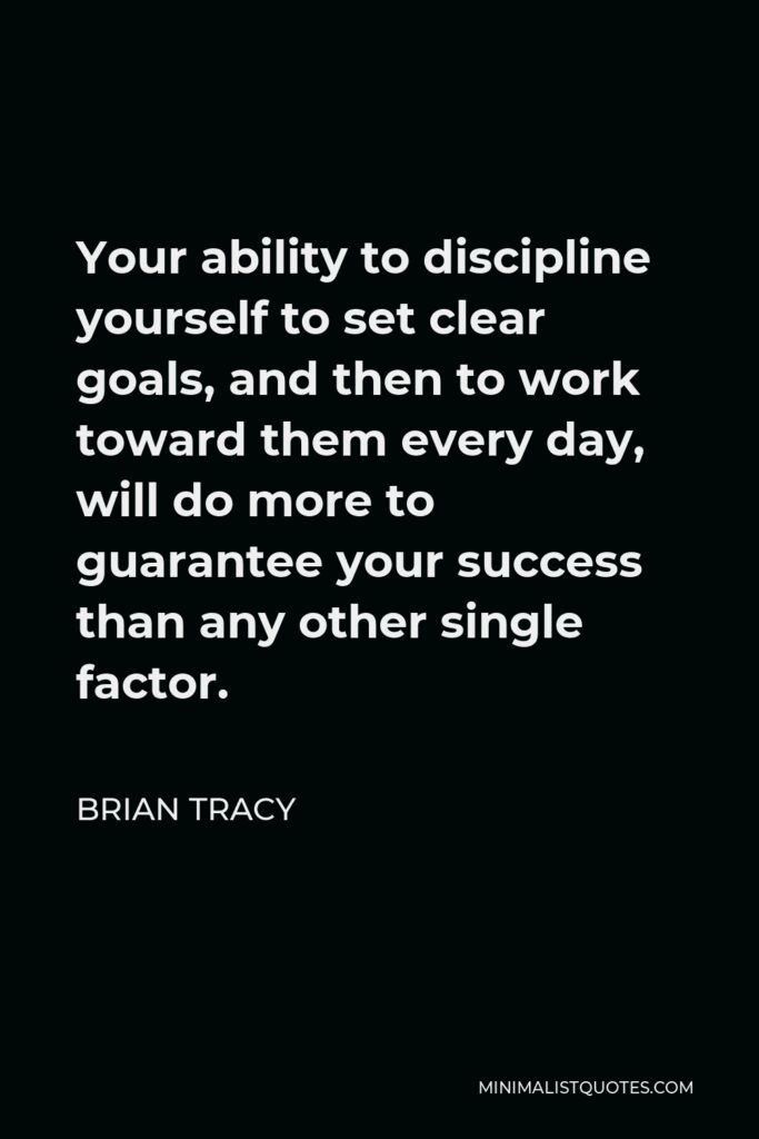 Brian Tracy Quote - Your ability to discipline yourself to set clear goals, and then to work toward them every day, will do more to guarantee your success than any other single factor.