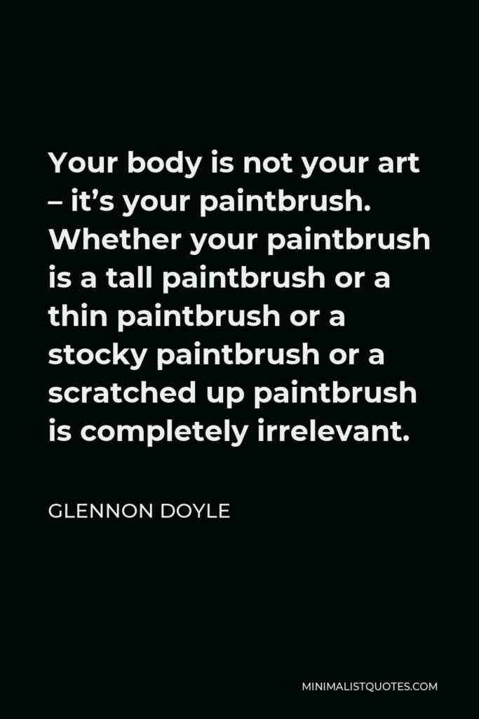 Glennon Doyle Quote - Your body is not your art – it’s your paintbrush. Whether your paintbrush is a tall paintbrush or a thin paintbrush or a stocky paintbrush or a scratched up paintbrush is completely irrelevant.