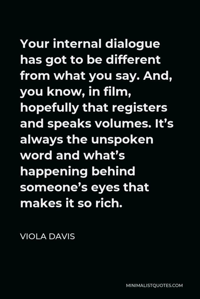 Viola Davis Quote - Your internal dialogue has got to be different from what you say. And, you know, in film, hopefully that registers and speaks volumes. It’s always the unspoken word and what’s happening behind someone’s eyes that makes it so rich.