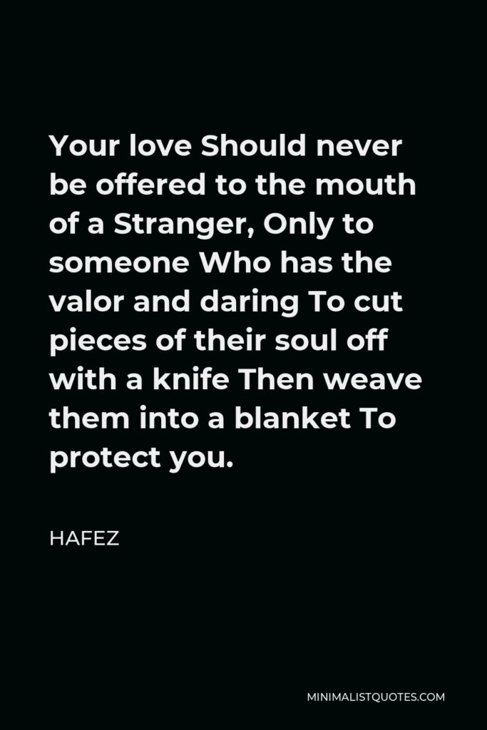Hafez Quote - Your love Should never be offered to the mouth of a Stranger, Only to someone Who has the valor and daring To cut pieces of their soul off with a knife Then weave them into a blanket To protect you.