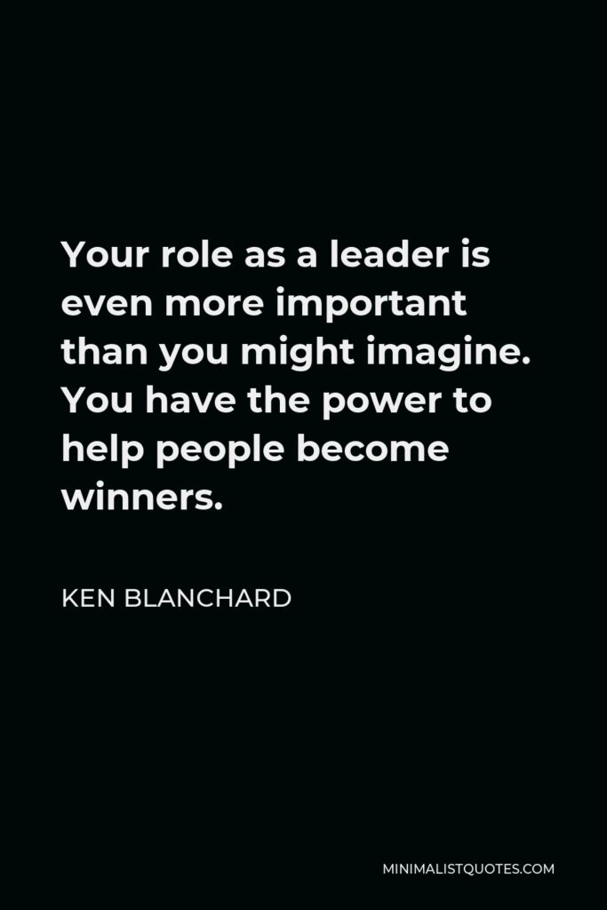 Ken Blanchard Quote - Your role as a leader is even more important than you might imagine. You have the power to help people become winners.