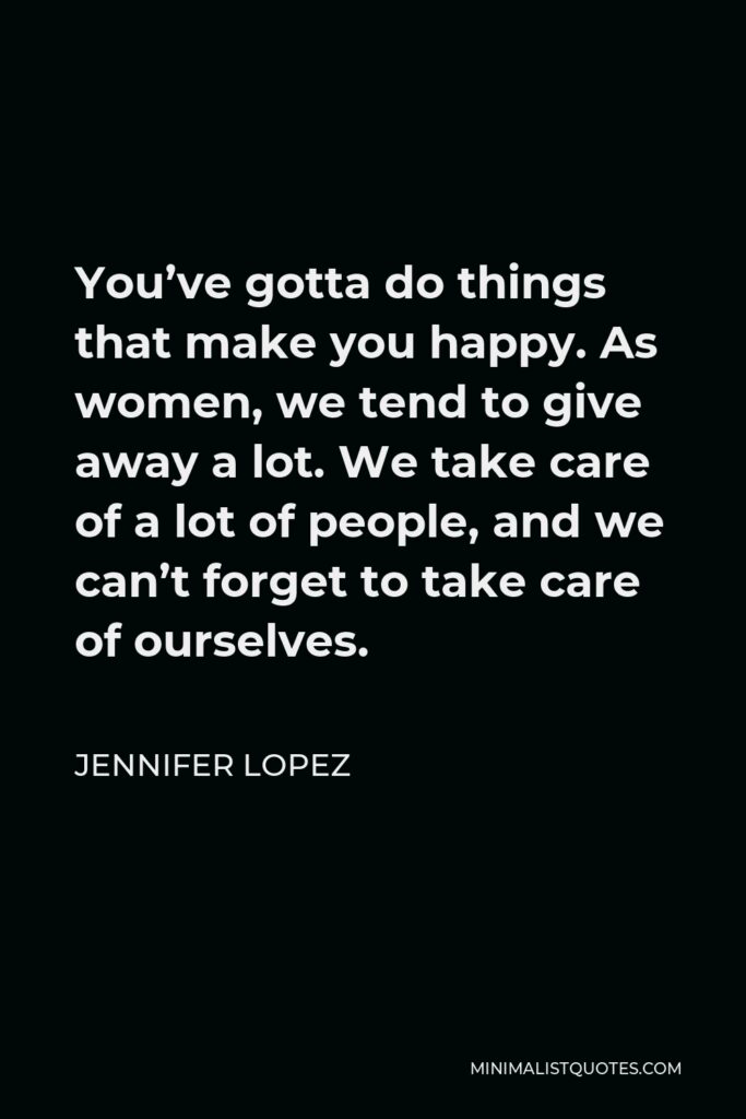 Jennifer Lopez Quote - You’ve gotta do things that make you happy. As women, we tend to give away a lot. We take care of a lot of people, and we can’t forget to take care of ourselves.