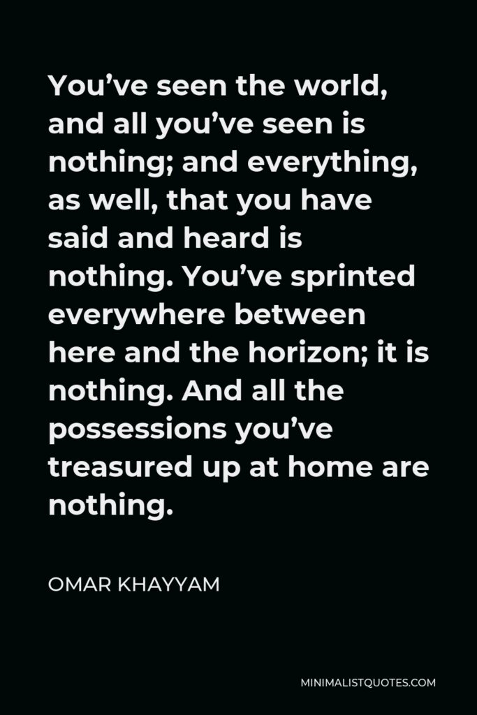 Omar Khayyam Quote - You’ve seen the world, and all you’ve seen is nothing; and everything, as well, that you have said and heard is nothing. You’ve sprinted everywhere between here and the horizon; it is nothing. And all the possessions you’ve treasured up at home are nothing.