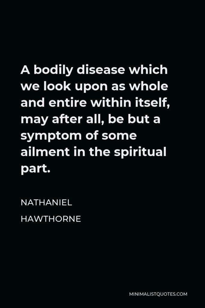 Nathaniel Hawthorne Quote - A bodily disease which we look upon as whole and entire within itself, may after all, be but a symptom of some ailment in the spiritual part.