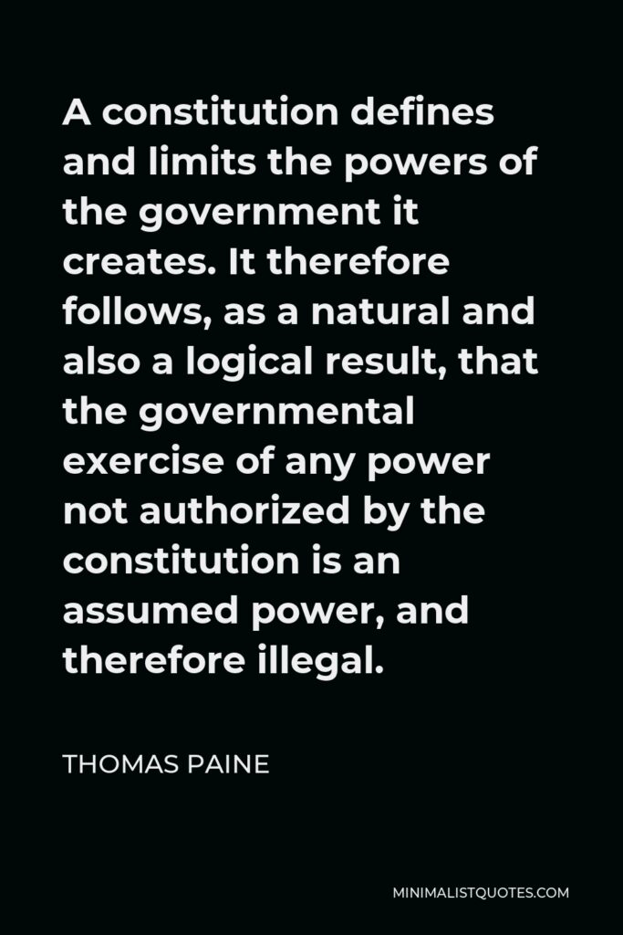Thomas Paine Quote - A constitution defines and limits the powers of the government it creates. It therefore follows, as a natural and also a logical result, that the governmental exercise of any power not authorized by the constitution is an assumed power, and therefore illegal.