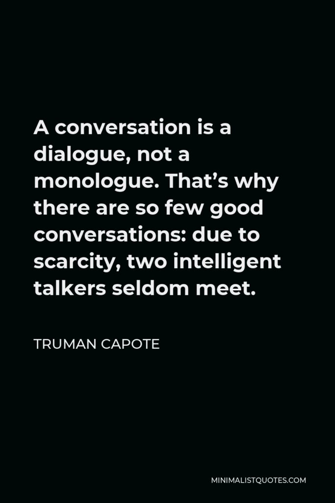 Truman Capote Quote - A conversation is a dialogue, not a monologue. That’s why there are so few good conversations: due to scarcity, two intelligent talkers seldom meet.