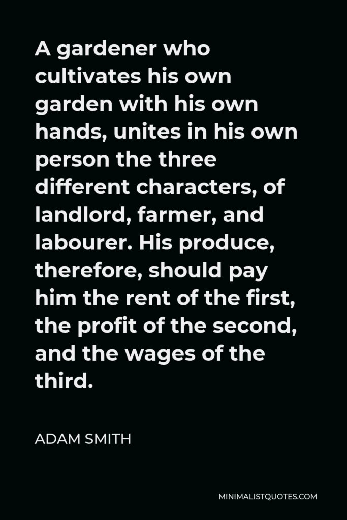 Adam Smith Quote - A gardener who cultivates his own garden with his own hands, unites in his own person the three different characters, of landlord, farmer, and labourer. His produce, therefore, should pay him the rent of the first, the profit of the second, and the wages of the third.