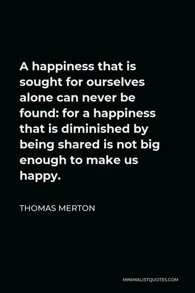 Thomas Merton Quote - A happiness that is sought for ourselves alone can never be found: for a happiness that is diminished by being shared is not big enough to make us happy.