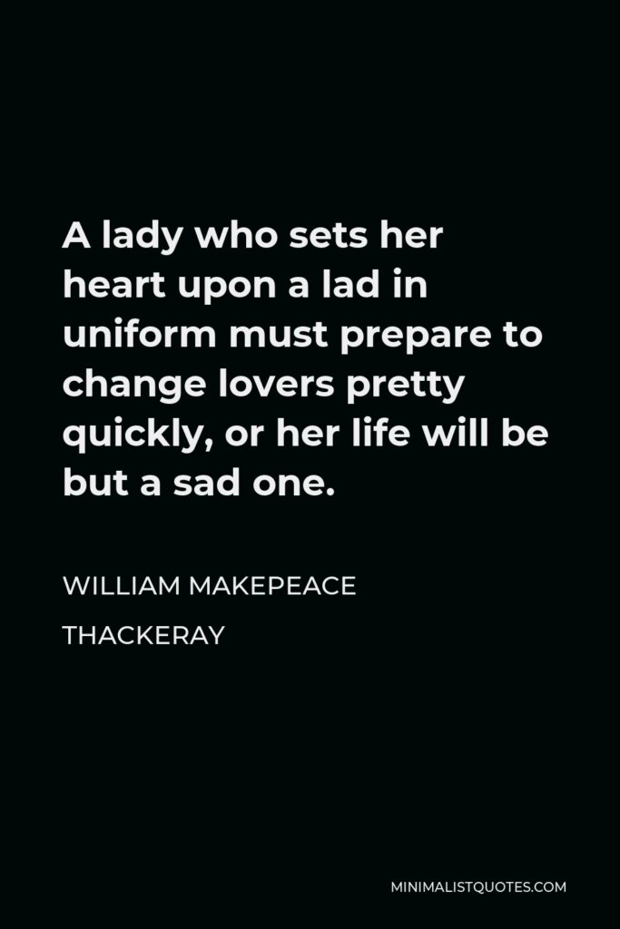 William Makepeace Thackeray Quote - A lady who sets her heart upon a lad in uniform must prepare to change lovers pretty quickly, or her life will be but a sad one.