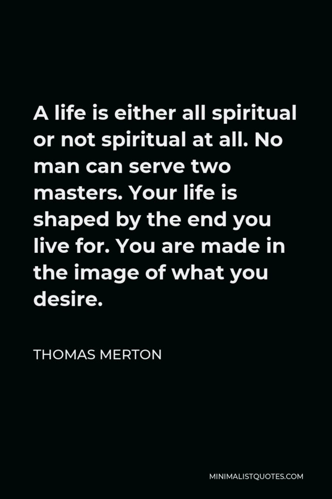 Thomas Merton Quote - A life is either all spiritual or not spiritual at all. No man can serve two masters. Your life is shaped by the end you live for. You are made in the image of what you desire.