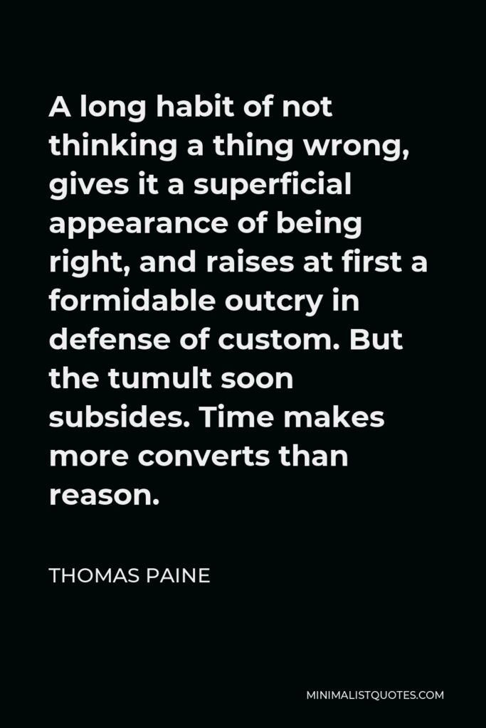 Thomas Paine Quote - A long habit of not thinking a thing wrong, gives it a superficial appearance of being right, and raises at first a formidable outcry in defense of custom. But the tumult soon subsides. Time makes more converts than reason.