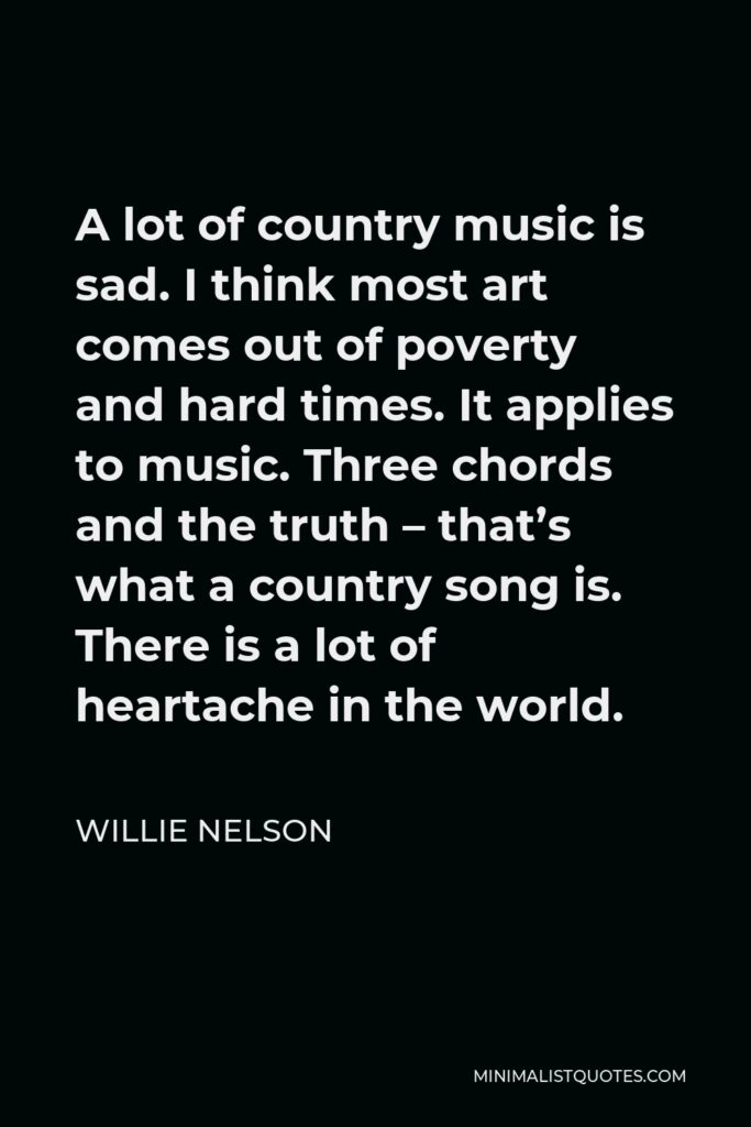 Willie Nelson Quote - A lot of country music is sad. I think most art comes out of poverty and hard times. It applies to music. Three chords and the truth – that’s what a country song is. There is a lot of heartache in the world.