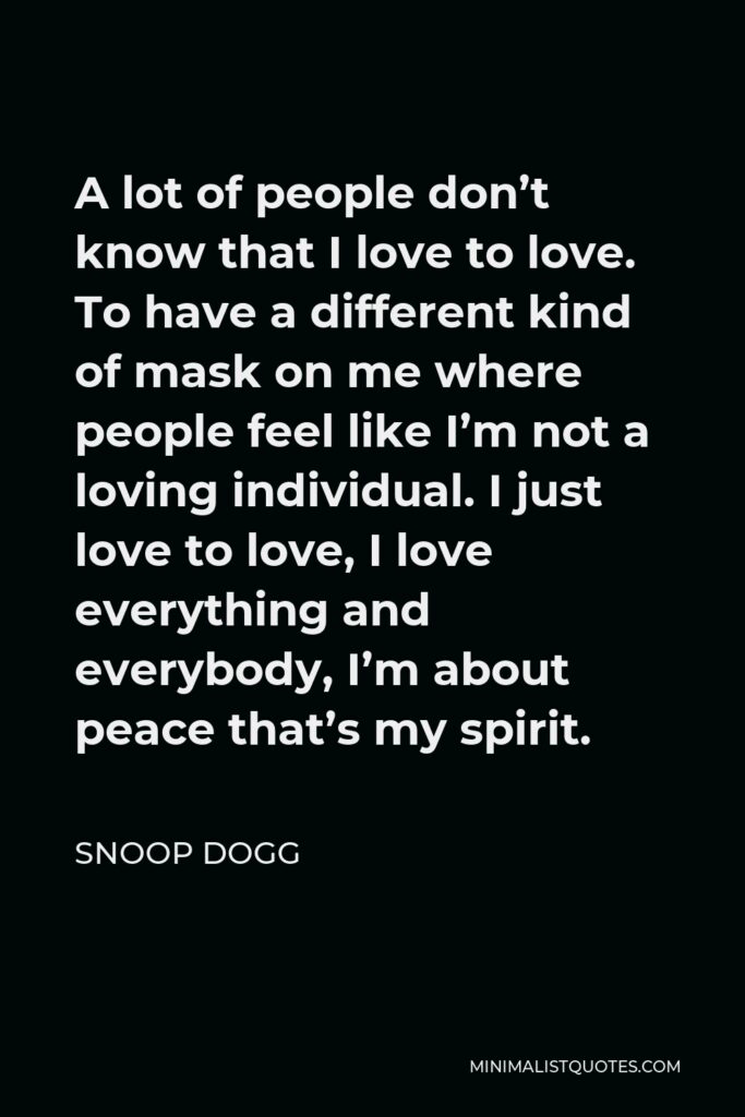 Snoop Dogg Quote - A lot of people don't know that I love to love. To have a different kind of mask on me where people feel like I'm not a loving individual. I just love to love, I love everything and everybody, I'm about peace that's my spirit.