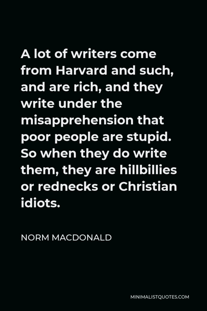 Norm MacDonald Quote - A lot of writers come from Harvard and such, and are rich, and they write under the misapprehension that poor people are stupid. So when they do write them, they are hillbillies or rednecks or Christian idiots.