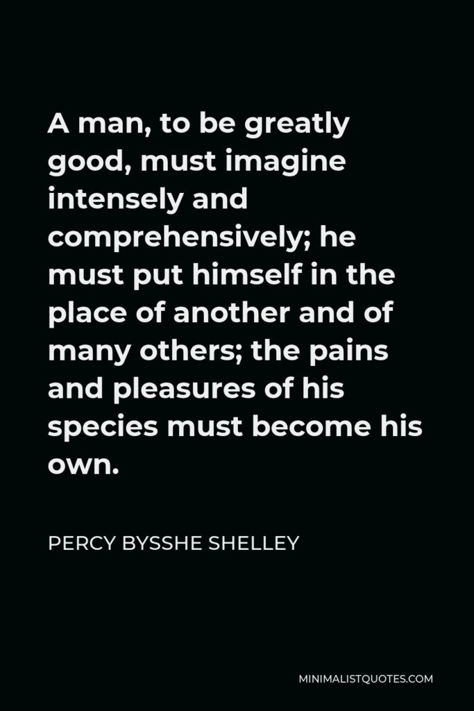 Percy Bysshe Shelley Quote - A man, to be greatly good, must imagine intensely and comprehensively; he must put himself in the place of another and of many others; the pains and pleasures of his species must become his own.