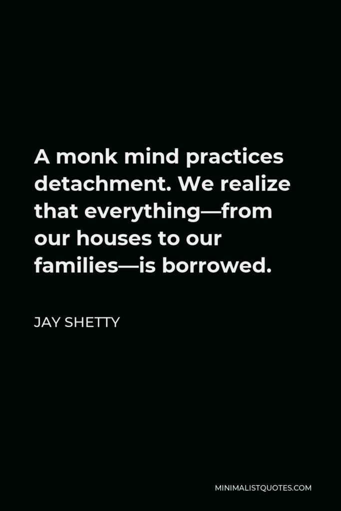 Jay Shetty Quote - A monk mind practices detachment. We realize that everything—from our houses to our families—is borrowed.
