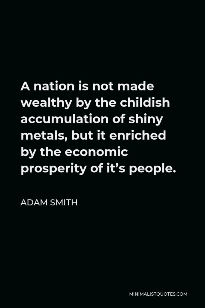 Adam Smith Quote - A nation is not made wealthy by the childish accumulation of shiny metals, but it enriched by the economic prosperity of it’s people.