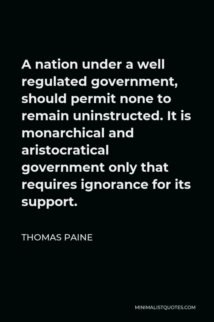Thomas Paine Quote - A nation under a well regulated government, should permit none to remain uninstructed. It is monarchical and aristocratical government only that requires ignorance for its support.