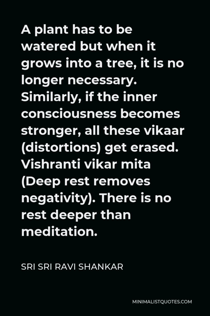 Sri Sri Ravi Shankar Quote - A plant has to be watered but when it grows into a tree, it is no longer necessary. Similarly, if the inner consciousness becomes stronger, all these vikaar (distortions) get erased. Vishranti vikar mita (Deep rest removes negativity). There is no rest deeper than meditation.