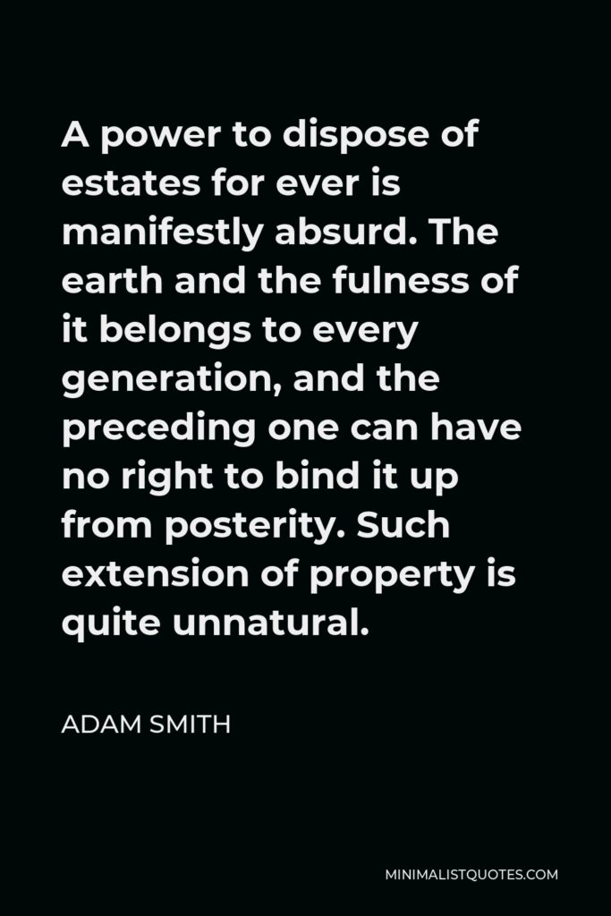 Adam Smith Quote - A power to dispose of estates for ever is manifestly absurd. The earth and the fulness of it belongs to every generation, and the preceding one can have no right to bind it up from posterity. Such extension of property is quite unnatural.