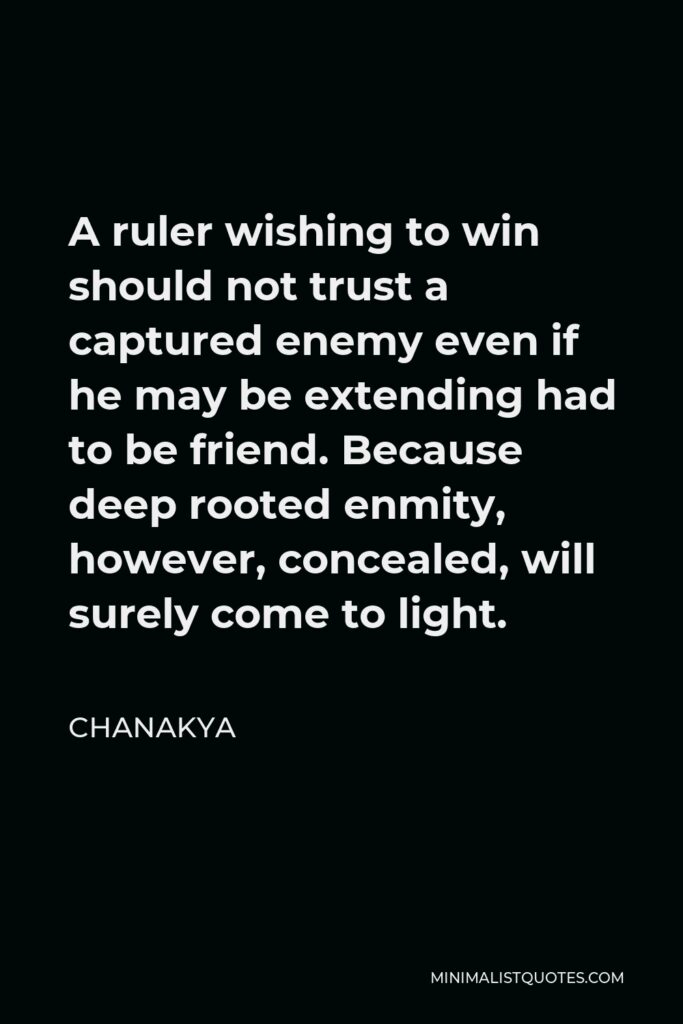 Chanakya Quote - A ruler wishing to win should not trust a captured enemy even if he may be extending had to be friend. Because deep rooted enmity, however, concealed, will surely come to light.