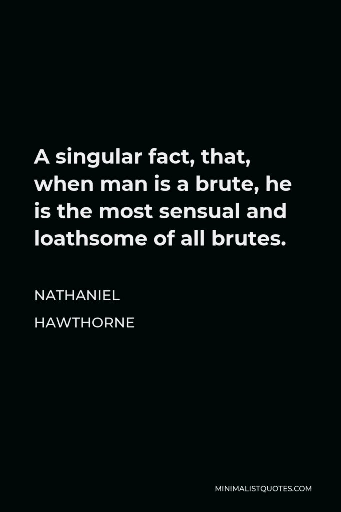 Nathaniel Hawthorne Quote - A singular fact, that, when man is a brute, he is the most sensual and loathsome of all brutes.