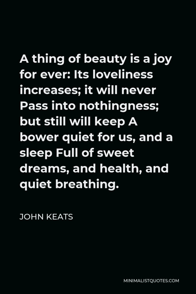 John Keats Quote - A thing of beauty is a joy for ever: Its loveliness increases; it will never Pass into nothingness; but still will keep A bower quiet for us, and a sleep Full of sweet dreams, and health, and quiet breathing.